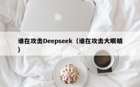 谁在攻击Deepseek（谁在攻击大眼睛）