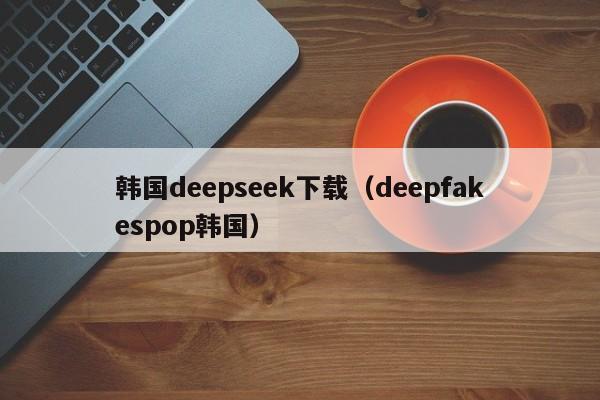 韩国deepseek下载(deepfakespop韩国)