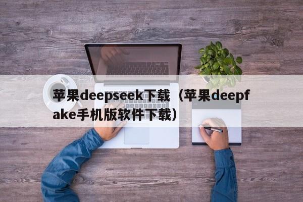 苹果deepseek下载(苹果deepfake手机版软件下载)