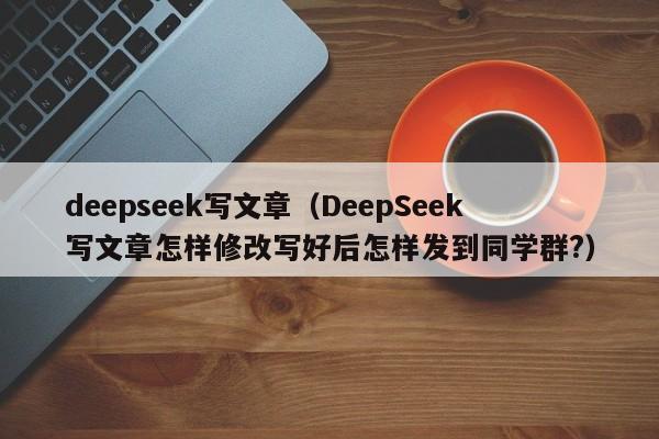 deepseek写文章(DeepSeek写文章怎样修改写好后怎样发到同学群?)