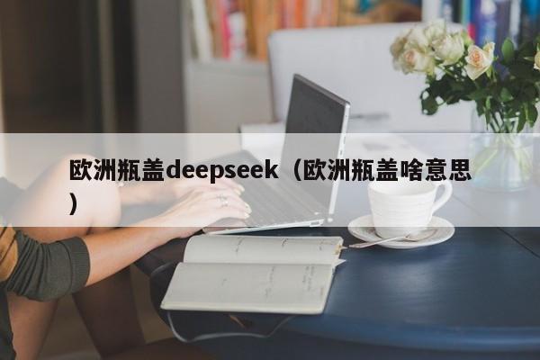 欧洲瓶盖deepseek(欧洲瓶盖啥意思)