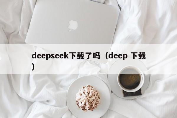 deepseek下载了吗（deep 下载）